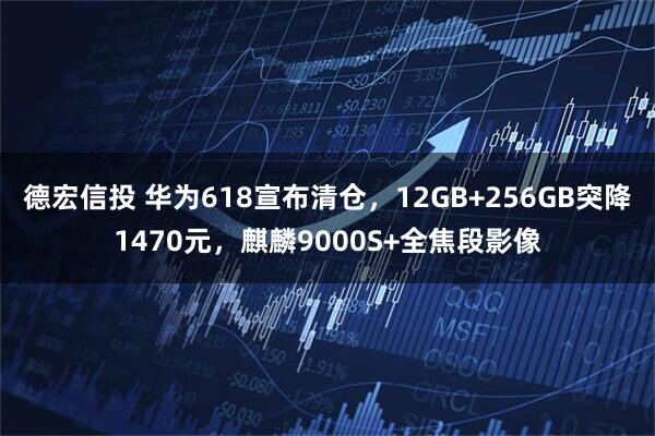 德宏信投 华为618宣布清仓，12GB+256GB突降1470元，麒麟9000S+全焦段影像