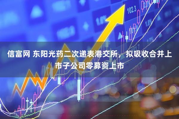 信富网 东阳光药二次递表港交所，拟吸收合并上市子公司零募资上市