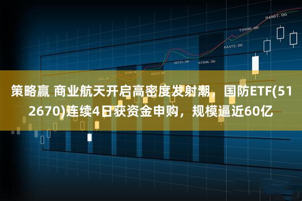 策略赢 商业航天开启高密度发射潮，国防ETF(512670)连续4日获资金申购，规模逼近60亿