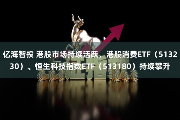 亿海智投 港股市场持续活跃，港股消费ETF（513230）、恒生科技指数ETF（513180）持续攀升