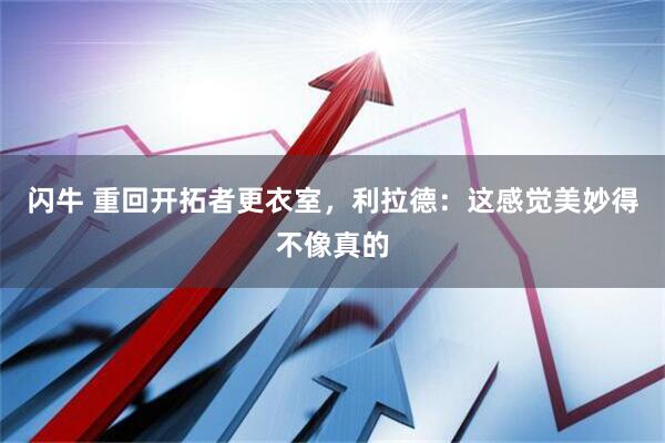 闪牛 重回开拓者更衣室，利拉德：这感觉美妙得不像真的