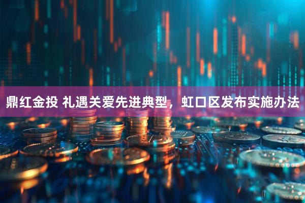 鼎红金投 礼遇关爱先进典型，虹口区发布实施办法