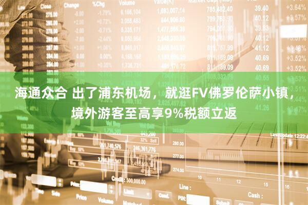海通众合 出了浦东机场，就逛FV佛罗伦萨小镇，境外游客至高享9%税额立返