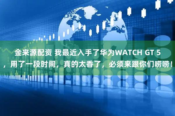金来源配资 我最近入手了华为WATCH GT 5，用了一段时间，真的太香了，必须来跟你们唠唠！