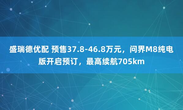 盛瑞德优配 预售37.8-46.8万元，问界M8纯电版开启预订，最高续航705km