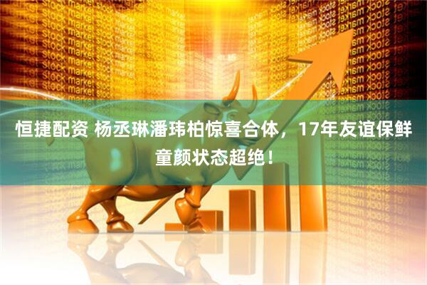 恒捷配资 杨丞琳潘玮柏惊喜合体，17年友谊保鲜童颜状态超绝！