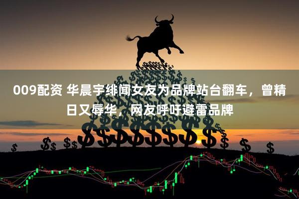 009配资 华晨宇绯闻女友为品牌站台翻车，曾精日又辱华，网友呼吁避雷品牌