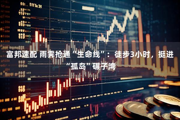 富邦速配 雨霁抢通“生命线”：徒步3小时，挺进“孤岛”碾子湾