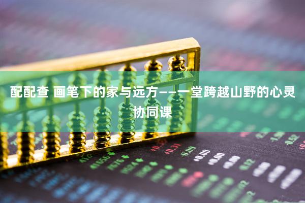 配配查 画笔下的家与远方——一堂跨越山野的心灵协同课