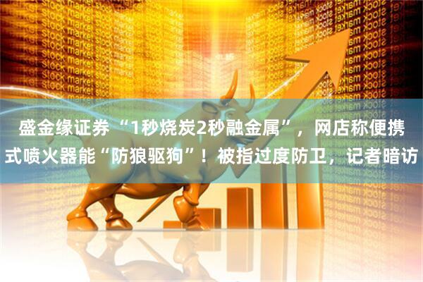 盛金缘证券 “1秒烧炭2秒融金属”，网店称便携式喷火器能“防狼驱狗”！被指过度防卫，记者暗访