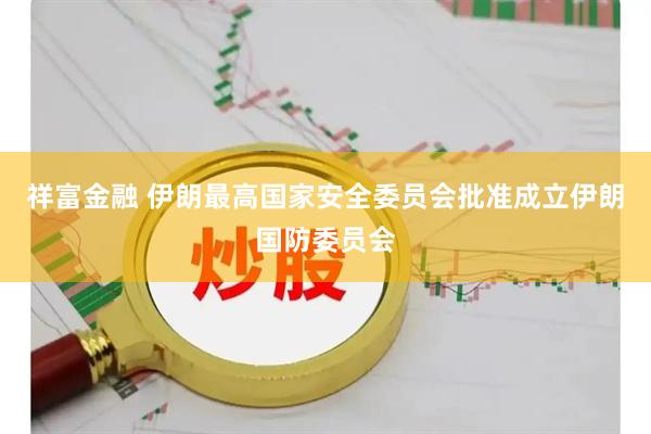 祥富金融 伊朗最高国家安全委员会批准成立伊朗国防委员会
