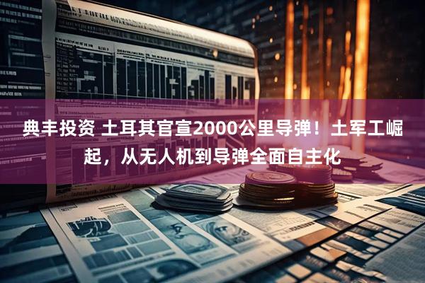 典丰投资 土耳其官宣2000公里导弹！土军工崛起，从无人机到导弹全面自主化