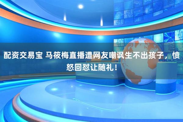 配资交易宝 马筱梅直播遭网友嘲讽生不出孩子，愤怒回怼让随礼！