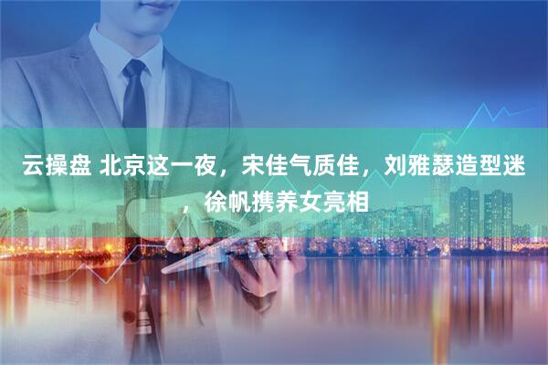 云操盘 北京这一夜,宋佳气质佳,刘雅瑟造型迷,徐帆携养女亮相