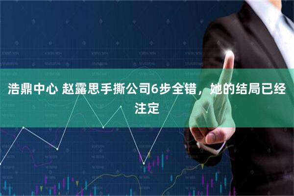 浩鼎中心 赵露思手撕公司6步全错，她的结局已经注定