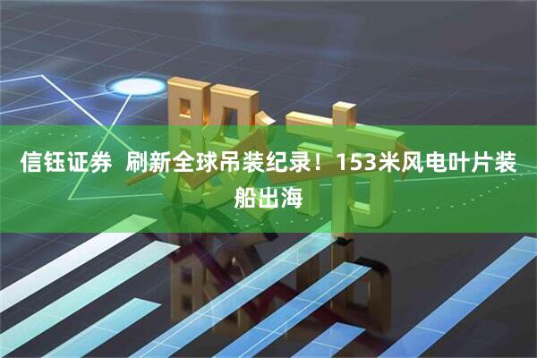 信钰证券  刷新全球吊装纪录！153米风电叶片装船出海