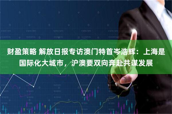财盈策略 解放日报专访澳门特首岑浩辉：上海是国际化大城市，沪澳要双向奔赴共谋发展