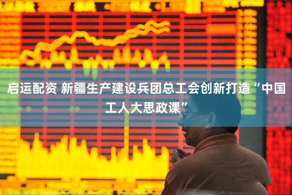 启运配资 新疆生产建设兵团总工会创新打造“中国工人大思政课”