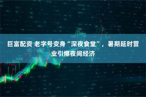巨富配资 老字号变身“深夜食堂”，暑期延时营业引爆夜间经济