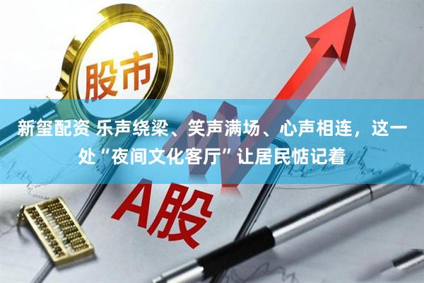 新玺配资 乐声绕梁、笑声满场、心声相连，这一处“夜间文化客厅”让居民惦记着