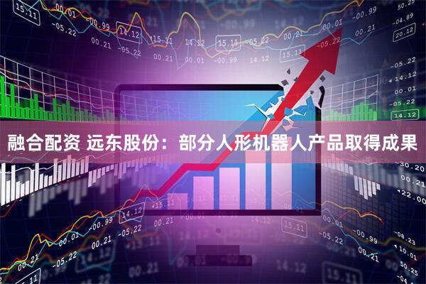 融合配资 远东股份：部分人形机器人产品取得成果
