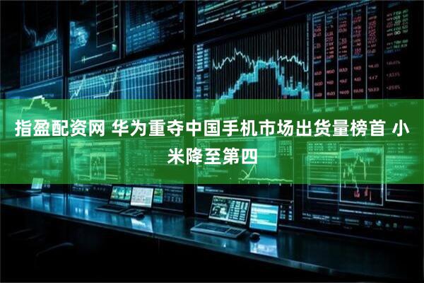 指盈配资网 华为重夺中国手机市场出货量榜首 小米降至第四