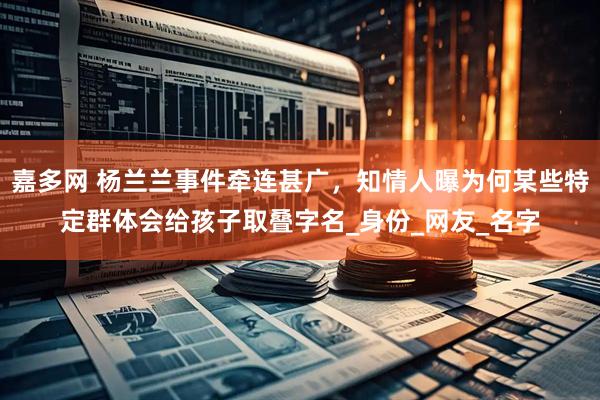 嘉多网 杨兰兰事件牵连甚广，知情人曝为何某些特定群体会给孩子取叠字名_身份_网友_名字