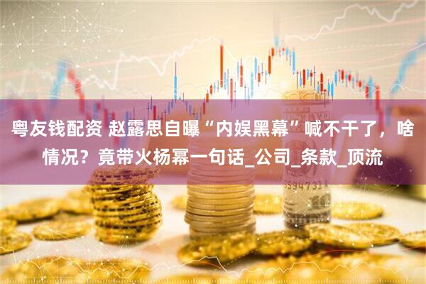 粤友钱配资 赵露思自曝“内娱黑幕”喊不干了，啥情况？竟带火杨幂一句话_公司_条款_顶流