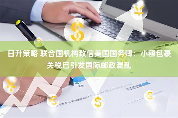 日升策略 联合国机构致信美国国务卿：小额包裹关税已引发国际邮政混乱
