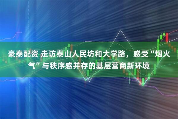 豪泰配资 走访泰山人民坊和大学路，感受“烟火气”与秩序感并存的基层营商新环境