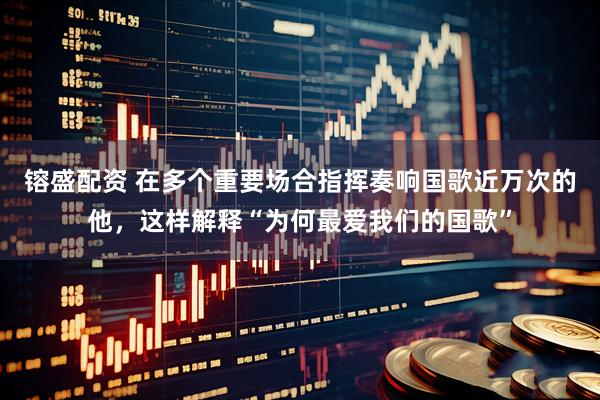 镕盛配资 在多个重要场合指挥奏响国歌近万次的他，这样解释“为何最爱我们的国歌”