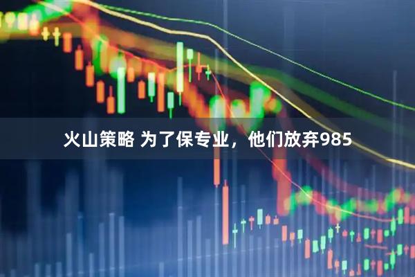 火山策略 为了保专业，他们放弃985
