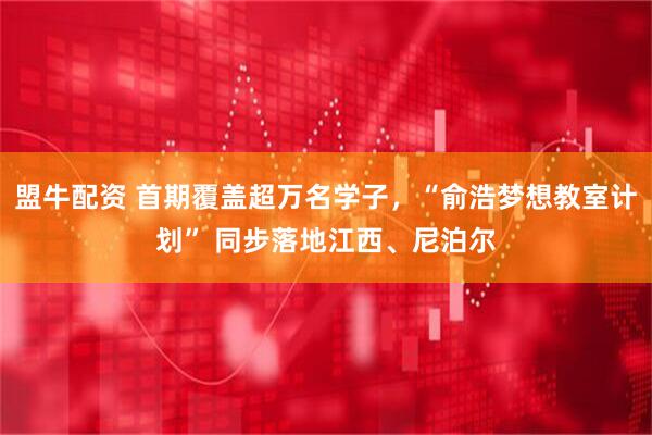盟牛配资 首期覆盖超万名学子，“俞浩梦想教室计划” 同步落地江西、尼泊尔