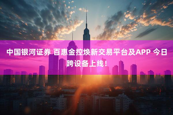 中国银河证券 百惠金控焕新交易平台及APP 今日跨设备上线！