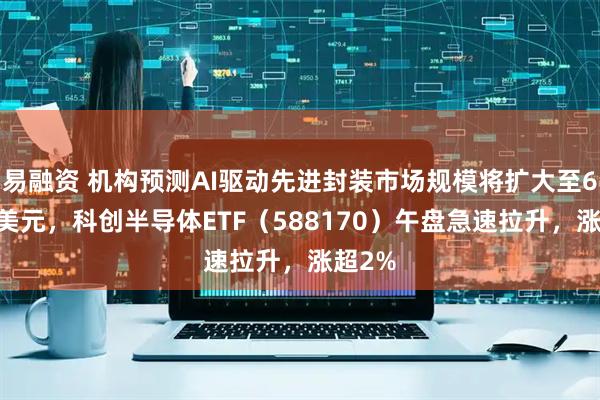 易融资 机构预测AI驱动先进封装市场规模将扩大至695亿美元，科创半导体ETF（588170）午盘急速拉升，涨超2%