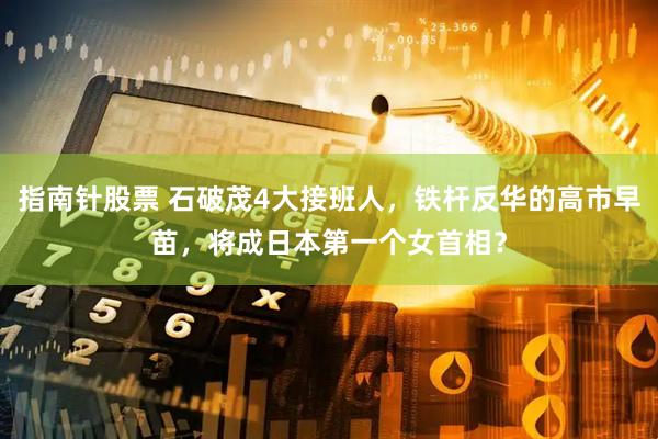 指南针股票 石破茂4大接班人，铁杆反华的高市早苗，将成日本第一个女首相？