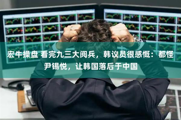 宏牛操盘 看完九三大阅兵，韩议员很感慨：都怪尹锡悦，让韩国落后于中国
