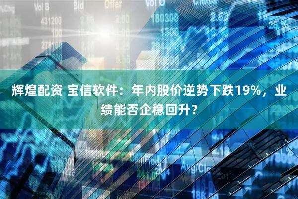 辉煌配资 宝信软件：年内股价逆势下跌19%，业绩能否企稳回升？