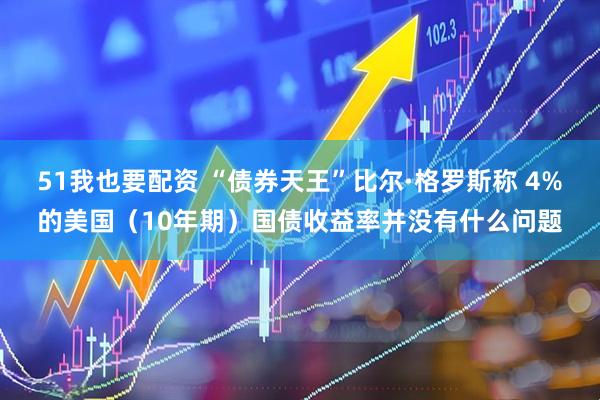 51我也要配资 “债券天王”比尔·格罗斯称 4%的美国（10年期）国债收益率并没有什么问题